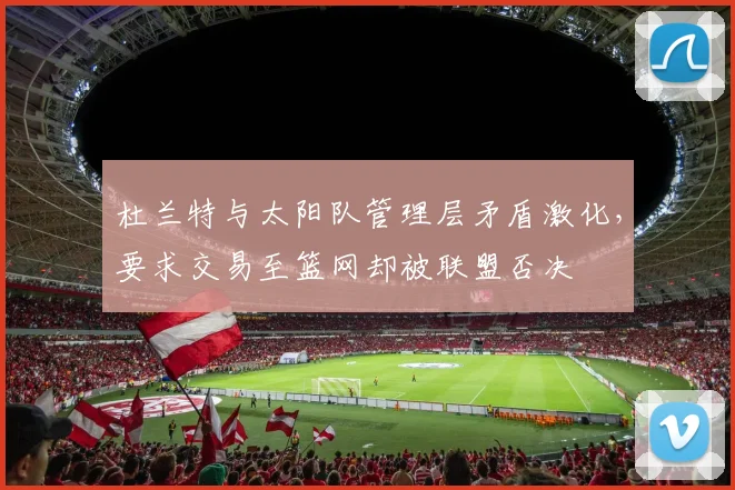 杜兰特与太阳队管理层矛盾激化，要求交易至篮网却被联盟否决