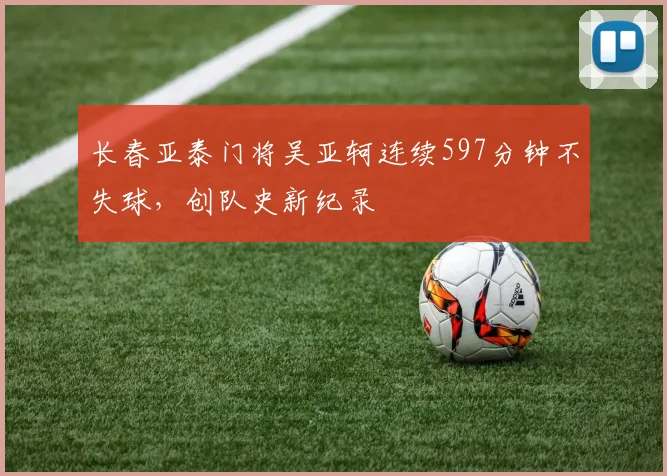 长春亚泰门将吴亚轲连续597分钟不失球，创队史新纪录