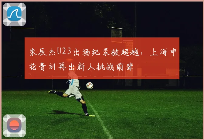 朱辰杰U23出场纪录被超越，上海申花青训再出新人挑战前辈