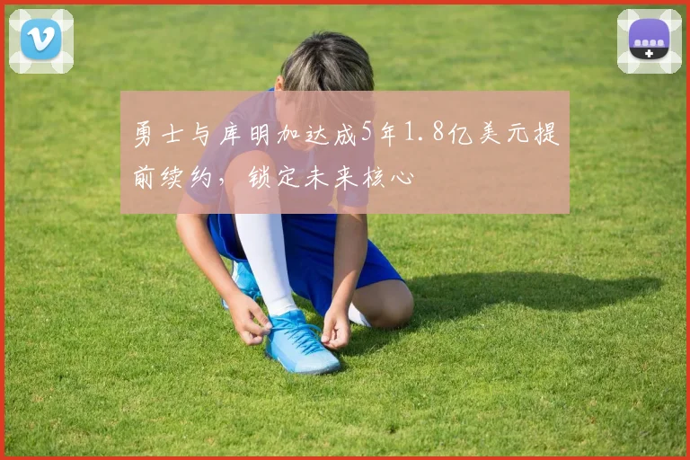 勇士与库明加达成5年1.8亿美元提前续约，锁定未来核心
