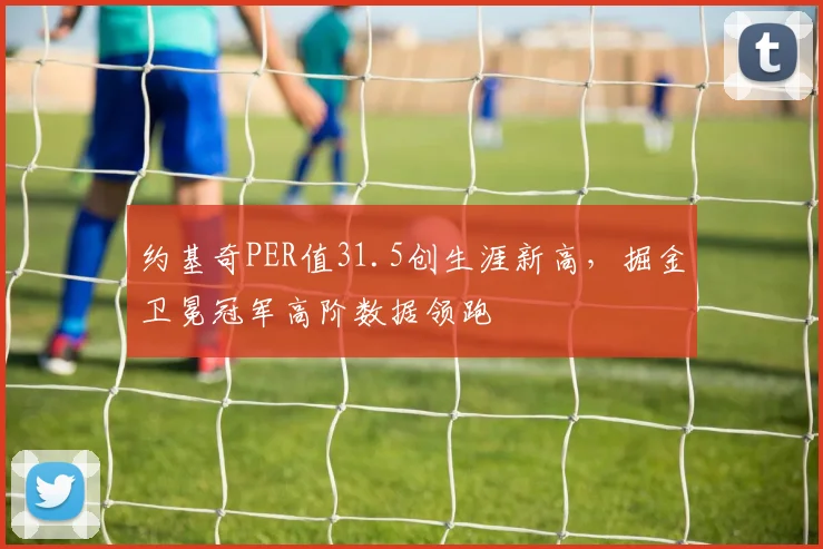 约基奇PER值31.5创生涯新高，掘金卫冕冠军高阶数据领跑