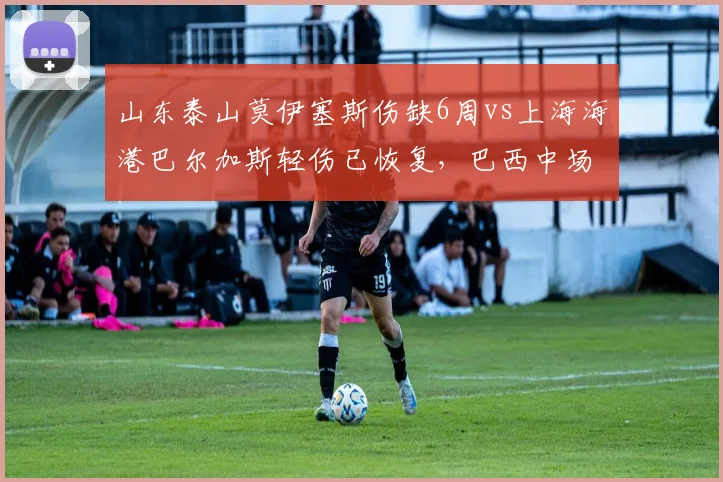山东泰山莫伊塞斯伤缺6周vs上海海港巴尔加斯轻伤已恢复，巴西中场核心缺席影响球队运转