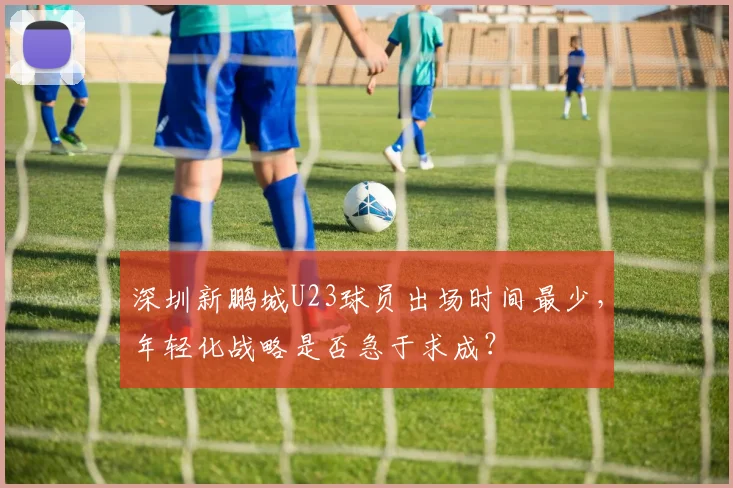 深圳新鹏城U23球员出场时间最少，年轻化战略是否急于求成？