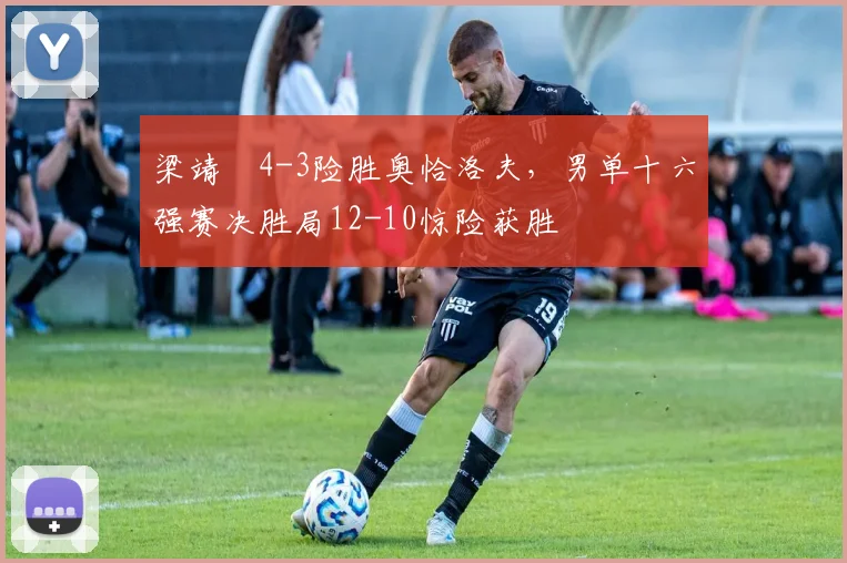 梁靖崑4-3险胜奥恰洛夫，男单十六强赛决胜局12-10惊险获胜