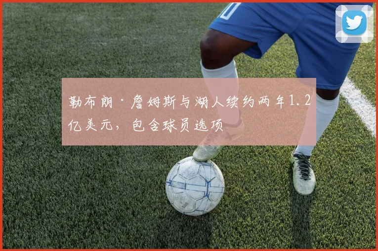 勒布朗·詹姆斯与湖人续约两年1.2亿美元，包含球员选项