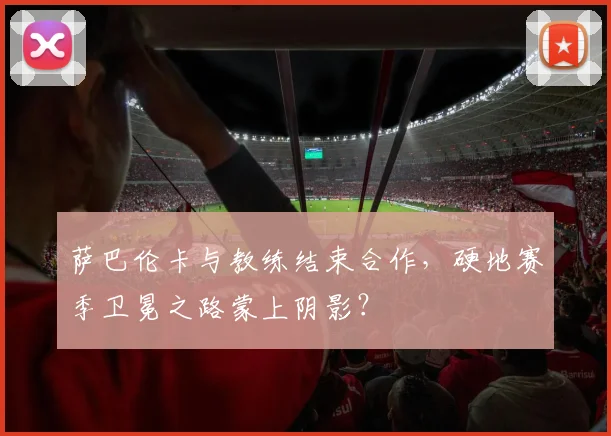 萨巴伦卡与教练结束合作，硬地赛季卫冕之路蒙上阴影？